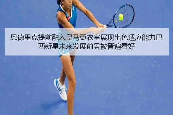 恩德里克提前融入皇马更衣室展现出色适应能力巴西新星未来发展前景被普遍看好