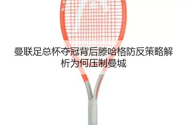 曼联足总杯夺冠背后滕哈格防反策略解析为何压制曼城