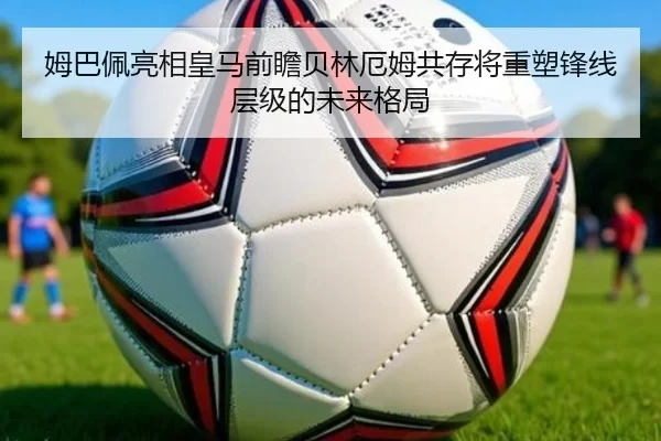 姆巴佩亮相皇马前瞻贝林厄姆共存将重塑锋线层级的未来格局