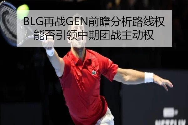 BLG再战GEN前瞻分析路线权能否引领中期团战主动权